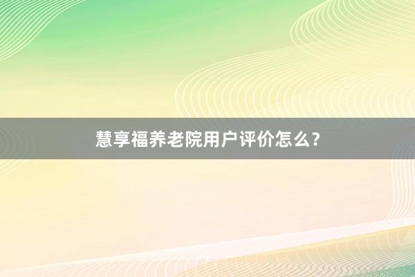 慧享福养老院用户评价怎么？