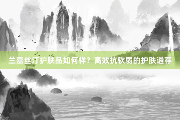 兰嘉丝汀护肤品如何样？高效抗软弱的护肤遴荐