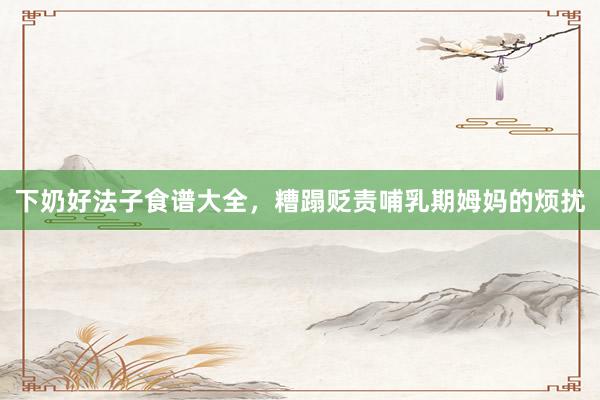 下奶好法子食谱大全，糟蹋贬责哺乳期姆妈的烦扰
